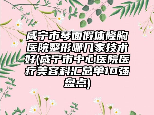 咸宁市琴面假体隆胸医院整形哪几家技术好(咸宁市中心医院医疗美容科汇总单10强盘点)