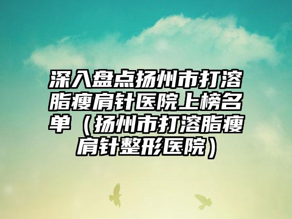 深入盘点扬州市打溶脂瘦肩针医院上榜名单（扬州市打溶脂瘦肩针整形医院）
