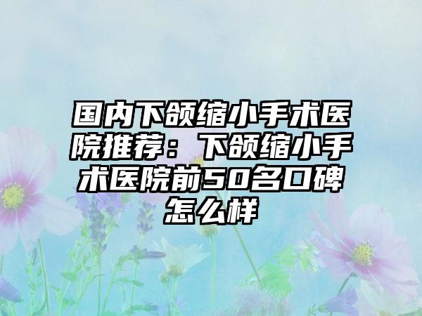 国内下颌缩小手术医院推荐：下颌缩小手术医院前50名口碑怎么样