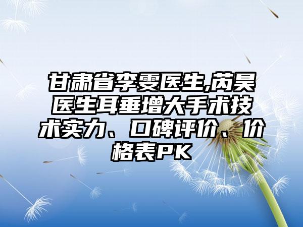 甘肃省李雯医生,芮昊医生耳垂增大手术技术实力、口碑评价、价格表PK