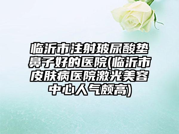 临沂市注射玻尿酸垫鼻子好的医院(临沂市皮肤病医院激光美容中心人气颇高)