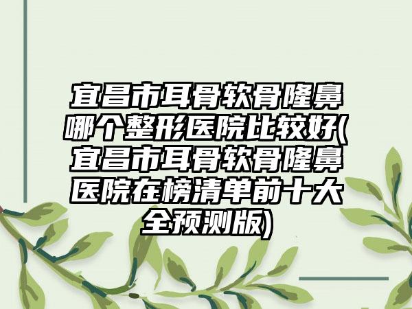 宜昌市耳骨软骨隆鼻哪个整形医院比较好(宜昌市耳骨软骨隆鼻医院在榜清单前十大全预测版)