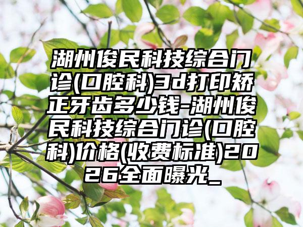 湖州俊民科技综合门诊(口腔科)3d打印矫正牙齿多少钱-湖州俊民科技综合门诊(口腔科)价格(收费标准)2026全面曝光_