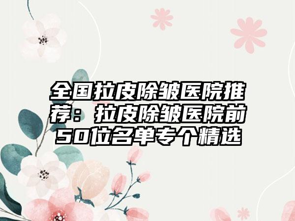 全国拉皮除皱医院推荐:拉皮除皱医院前50位名单专个精选