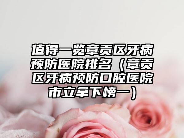 值得一览章贡区牙病预防医院排名（章贡区牙病预防口腔医院市立拿下榜一）