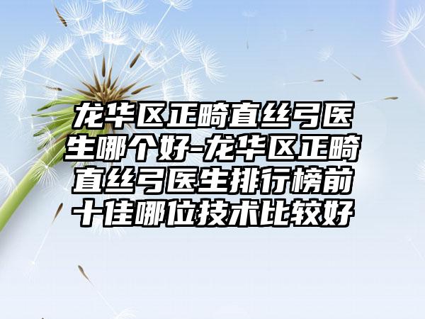 龙华区正畸直丝弓医生哪个好-龙华区正畸直丝弓医生排行榜前十佳哪位技术比较好