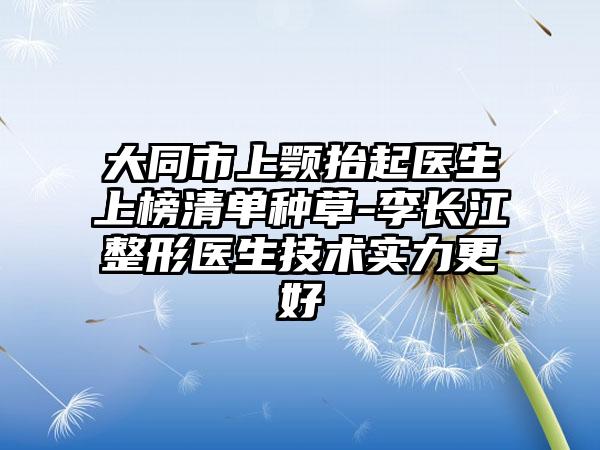 大同市上颚抬起医生上榜清单种草-李长江整形医生技术实力更好