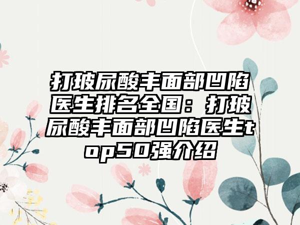 打玻尿酸丰面部凹陷医生排名全国：打玻尿酸丰面部凹陷医生top50强介绍