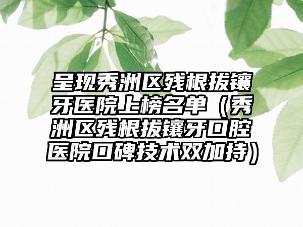 呈现秀洲区残根拔镶牙医院上榜名单(秀洲区残根拔镶牙口腔医院口碑技术双加持)