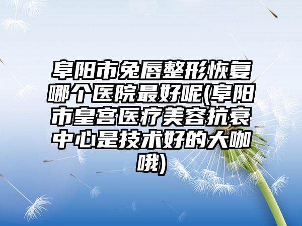 阜阳市兔唇整形恢复哪个医院最好呢(阜阳市皇宫医疗美容抗衰中心是技术好的大咖哦)