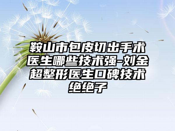 鞍山市包皮切出手术医生哪些技术强-刘金超整形医生口碑技术绝绝子