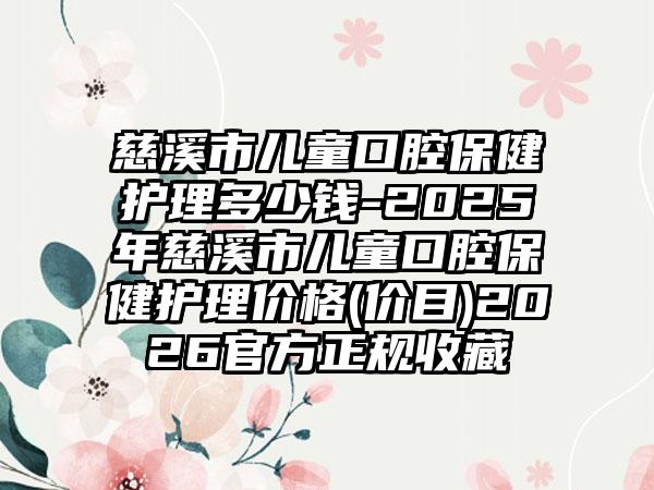慈溪市儿童口腔保健护理多少钱-2025年慈溪市儿童口腔保健护理价格(价目)2026官方正规收藏