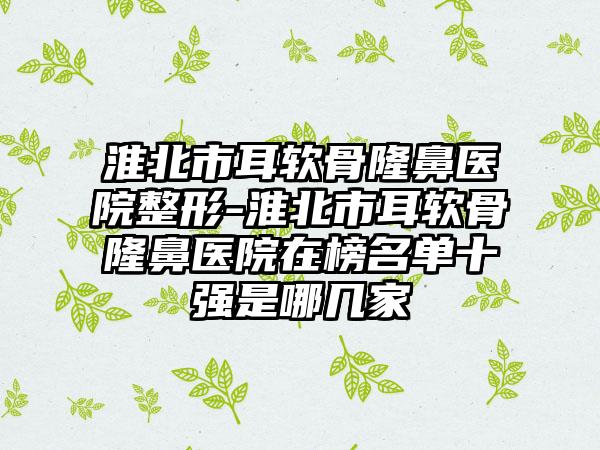 淮北市耳软骨隆鼻医院整形-淮北市耳软骨隆鼻医院在榜名单十强是哪几家