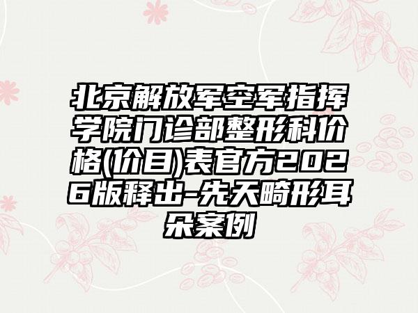北京解放军空军指挥学院门诊部整形科价格(价目)表官方2026版释出-先天畸形耳朵案例