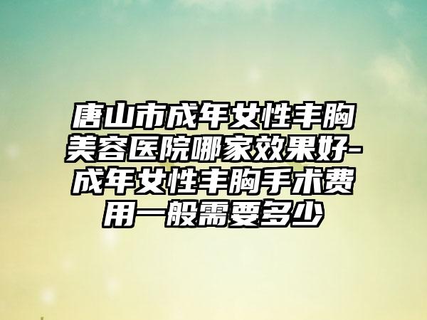 唐山市成年女性丰胸美容医院哪家效果好-成年女性丰胸手术费用一般需要多少