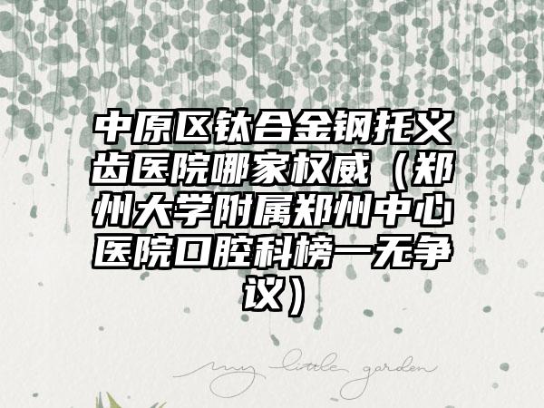 中原区钛合金钢托义齿医院哪家权威(郑州大学附属郑州中心医院口腔科榜一无争议)