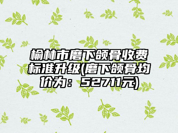 榆林市磨下颌骨收费标准升级(磨下颌骨均价为：52711元)
