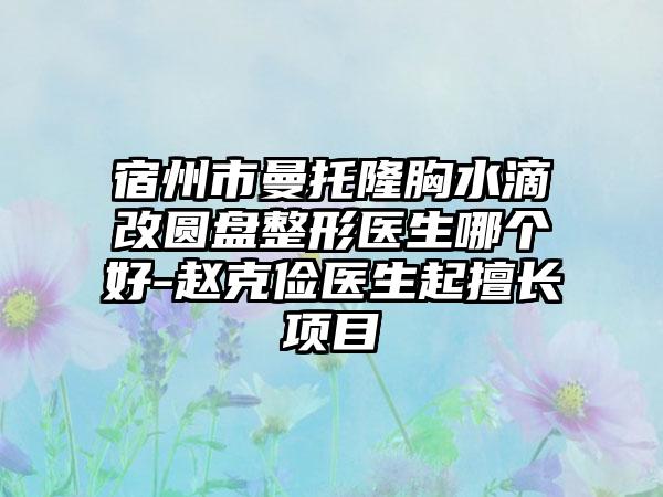 宿州市曼托隆胸水滴改圆盘整形医生哪个好-赵克俭医生起擅长项目