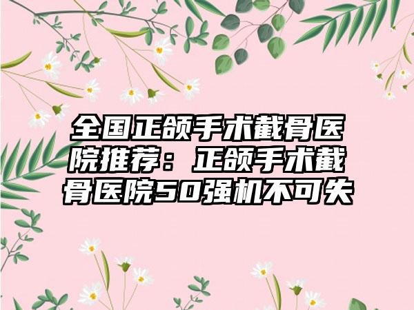 全国正颌手术截骨医院推荐:正颌手术截骨医院50强机不可失