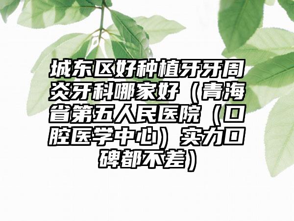 城东区好种植牙牙周炎牙科哪家好（青海省第五人民医院（口腔医学中心）实力口碑都不差）