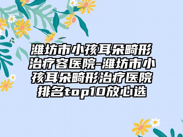 潍坊市小孩耳朵畸形治疗容医院-潍坊市小孩耳朵畸形治疗医院排名top10放心选