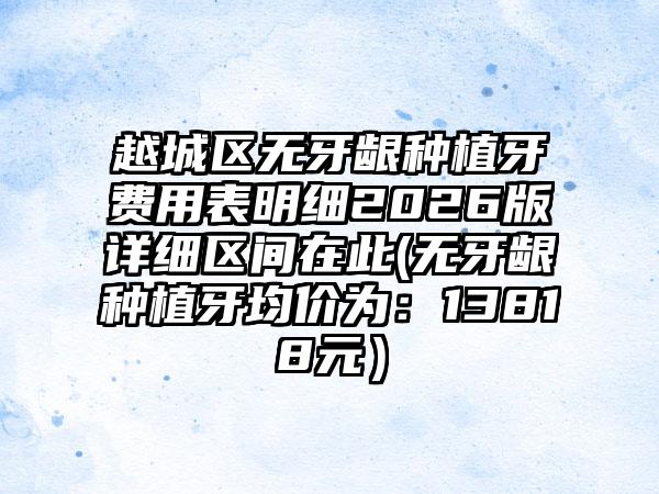 越城区无牙龈种植牙费用表明细2026版详细区间在此(无牙龈种植牙均价为:13818元)
