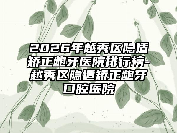 2026年越秀区隐适矫正龅牙医院排行榜-越秀区隐适矫正龅牙口腔医院