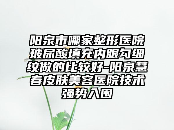 阳泉市哪家整形医院玻尿酸填充内眼勾细纹做的比较好-阳泉慧春皮肤美容医院技术强势入围