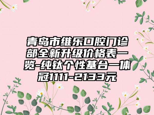 青岛市维乐口腔门诊部全新升级价格表一览-纯钛个性基台一体冠1111-2133元