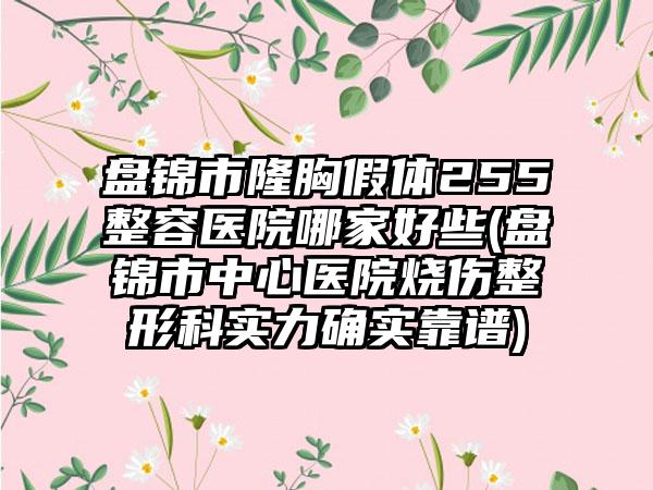 盘锦市隆胸假体255整容医院哪家好些(盘锦市中心医院烧伤整形科实力确实靠谱)