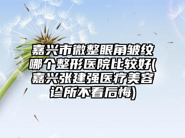 嘉兴市微整眼角皱纹哪个整形医院比较好(嘉兴张建强医疗美容诊所不看后悔)