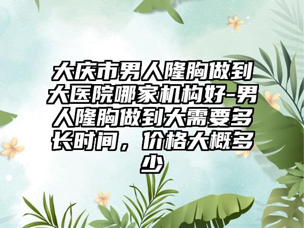 大庆市男人隆胸做到大医院哪家机构好-男人隆胸做到大需要多长时间,价格大概多少
