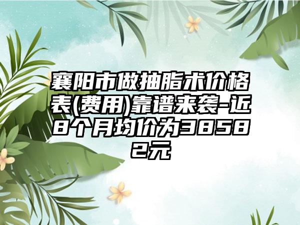 襄阳市做抽脂术价格表(费用)靠谱来袭-近8个月均价为38582元