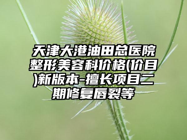 天津大港油田总医院整形美容科价格(价目)新版本-擅长项目二期修复唇裂等