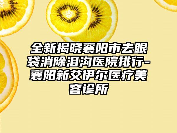 全新揭晓襄阳市去眼袋消除泪沟医院排行-襄阳新艾伊尔医疗美容诊所