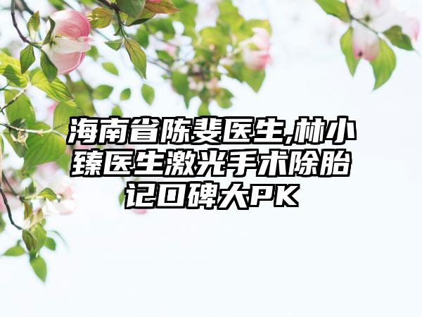 海南省陈斐医生,林小臻医生激光手术除胎记口碑大PK