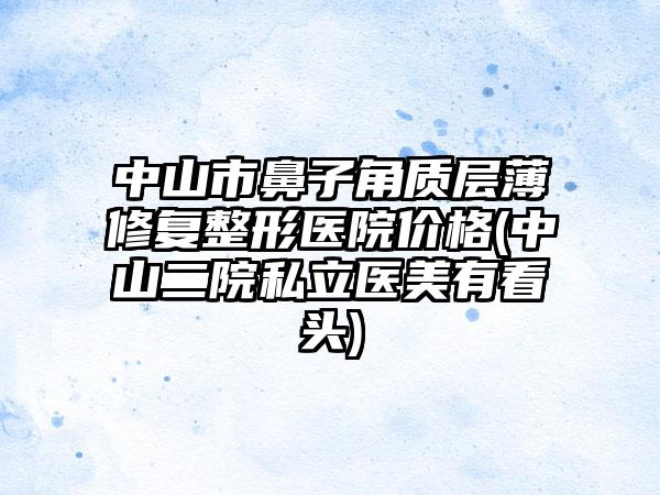 中山市鼻子角质层薄修复整形医院价格(中山二院私立医美有看头)