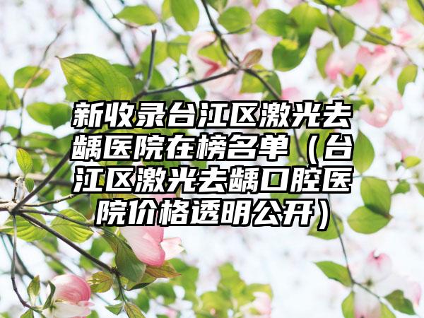 新收录台江区激光去龋医院在榜名单（台江区激光去龋口腔医院价格透明公开）