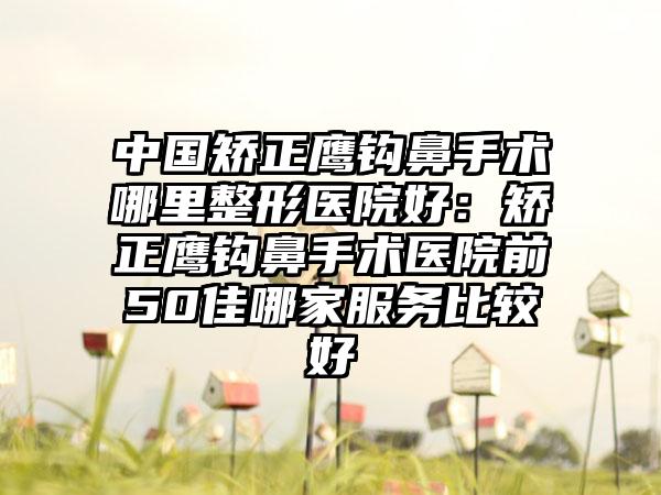 中国矫正鹰钩鼻手术哪里整形医院好：矫正鹰钩鼻手术医院前50佳哪家服务比较好