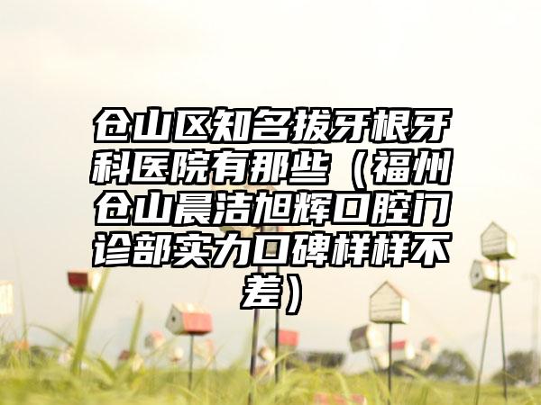 仓山区知名拔牙根牙科医院有那些(福州仓山晨洁旭辉口腔门诊部实力口碑样样不差)