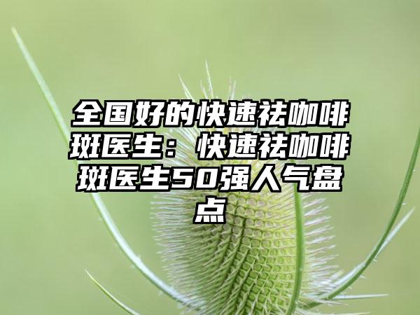 全国好的快速祛咖啡斑医生：快速祛咖啡斑医生50强人气盘点