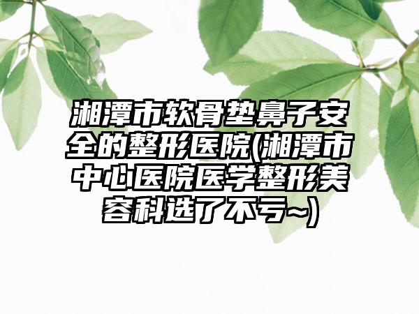 湘潭市软骨垫鼻子安全的整形医院(湘潭市中心医院医学整形美容科选了不亏~)