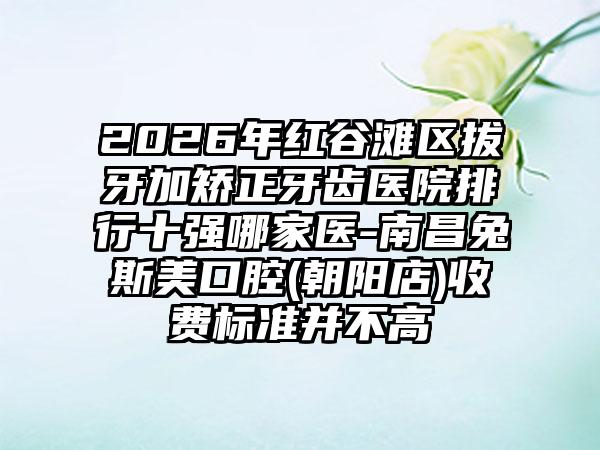 2026年红谷滩区拔牙加矫正牙齿医院排行十强哪家医-南昌兔斯美口腔(朝阳店)收费标准并不高