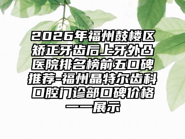 2026年福州鼓楼区矫正牙齿后上牙外凸医院排名榜前五口碑推荐-福州晶特尔齿科口腔门诊部口碑价格一一展示