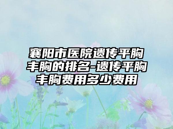 襄阳市医院遗传平胸丰胸的排名-遗传平胸丰胸费用多少费用