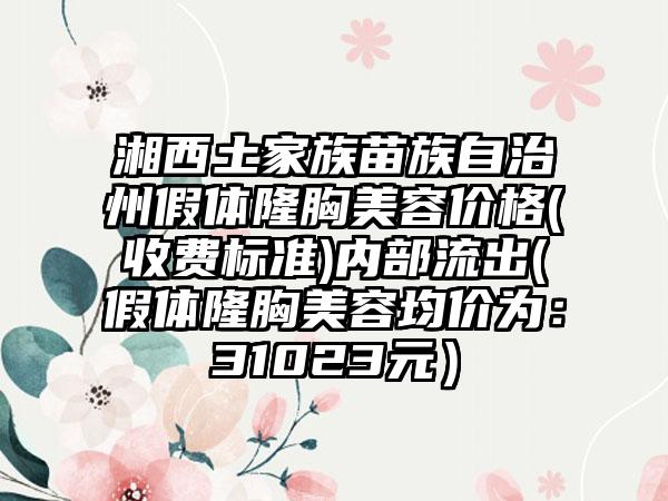 湘西土家族苗族自治州假体隆胸美容价格(收费标准)内部流出(假体隆胸美容均价为：31023元）