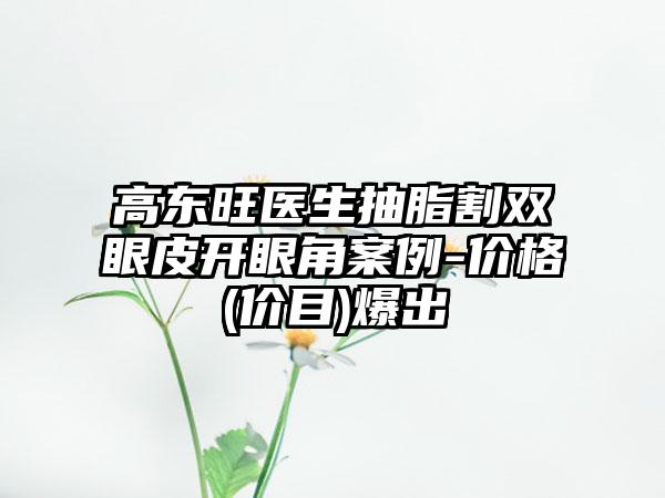 高东旺医生抽脂割双眼皮开眼角案例-价格(价目)爆出