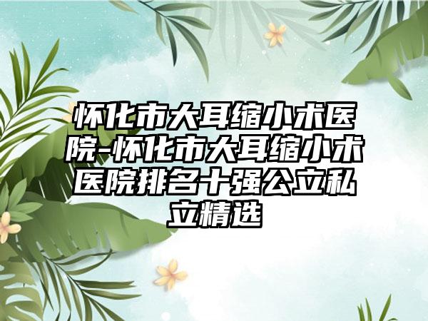 怀化市大耳缩小术医院-怀化市大耳缩小术医院排名十强公立私立精选