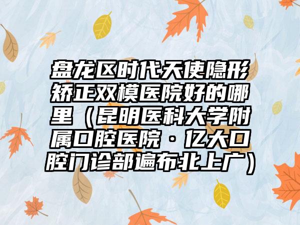 盘龙区时代天使隐形矫正双模医院好的哪里(昆明医科大学附属口腔医院·亿大口腔门诊部遍布北上广)