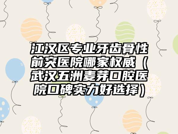 江汉区专业牙齿骨性前突医院哪家权威(武汉五洲麦芽口腔医院口碑实力好选择)